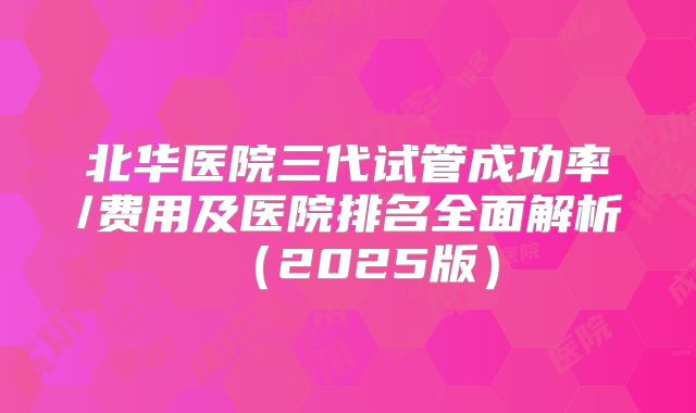 北华医院三代试管成功率/费用及医院排名全面解析（2025版）