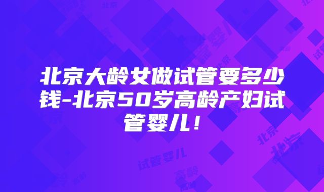 北京大龄女做试管要多少钱-北京50岁高龄产妇试管婴儿!