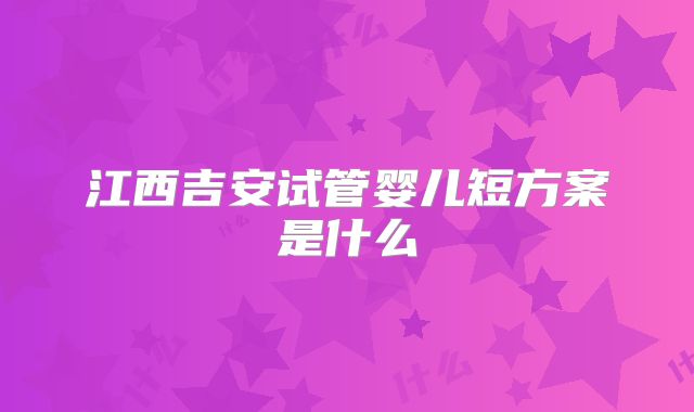 江西吉安试管婴儿短方案是什么