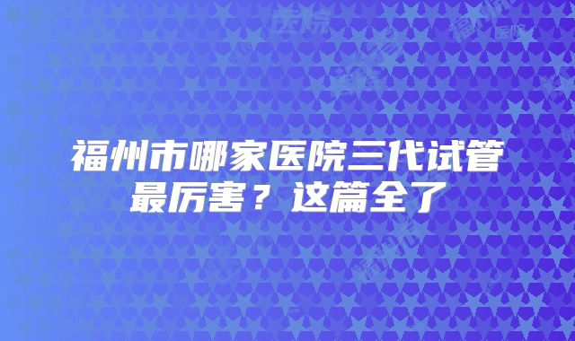 福州市哪家医院三代试管最厉害？这篇全了