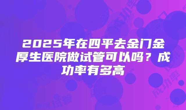 2025年在四平去金门金厚生医院做试管可以吗？成功率有多高