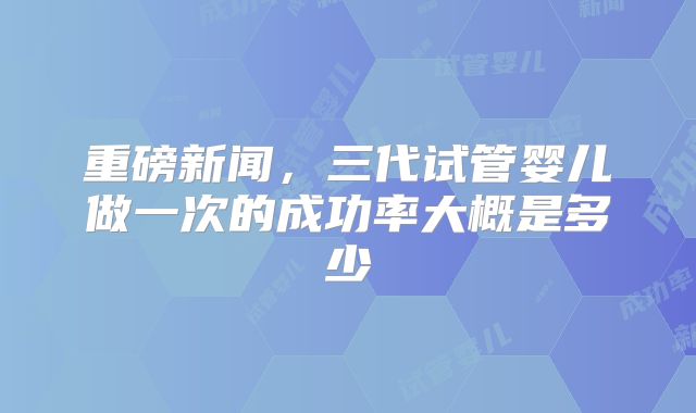 重磅新闻，三代试管婴儿做一次的成功率大概是多少