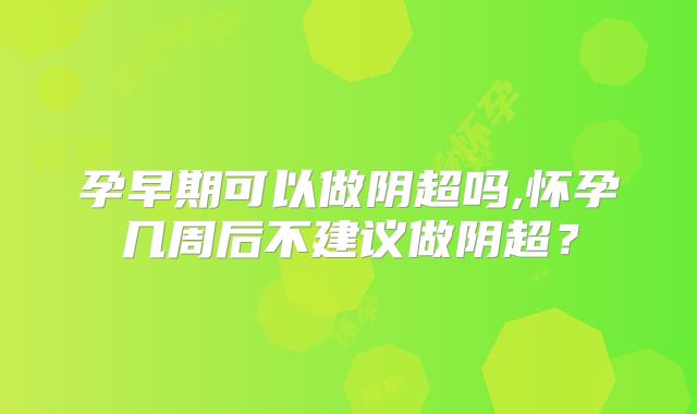 孕早期可以做阴超吗,怀孕几周后不建议做阴超？
