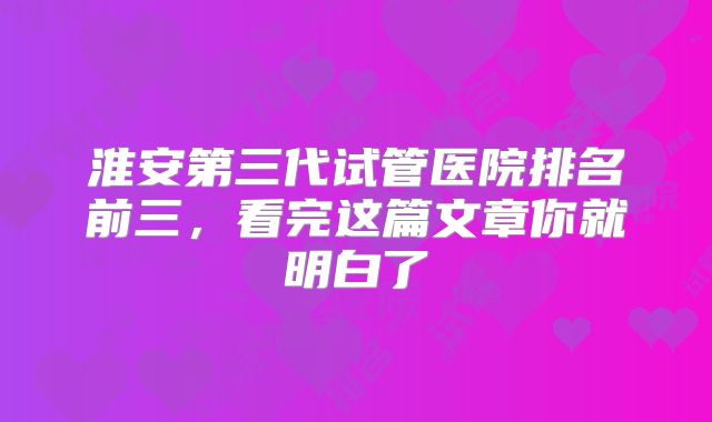 淮安第三代试管医院排名前三,看完这篇文章你就明白了
