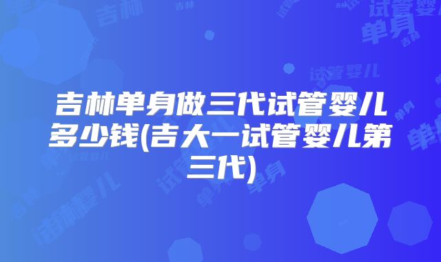 吉林单身做三代试管婴儿多少钱(吉大一试管婴儿第三代)