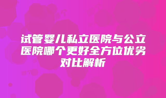 试管婴儿私立医院与公立医院哪个更好全方位优劣对比解析