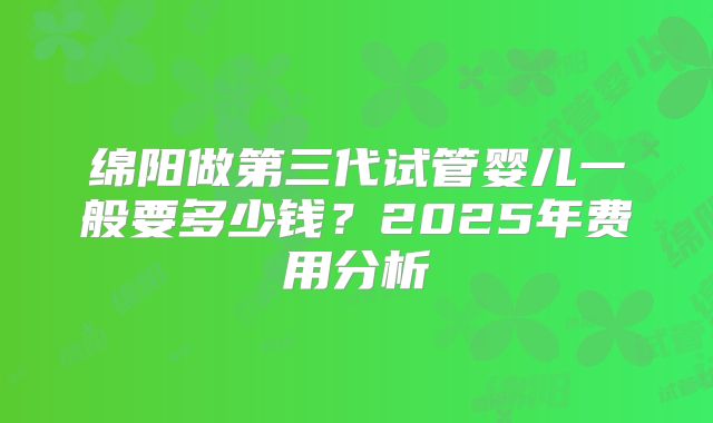 绵阳做第三代试管婴儿一般要多少钱？2025年费用分析
