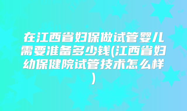 在江西省妇保做试管婴儿需要准备多少钱(江西省妇幼保健院试管技术怎么样)