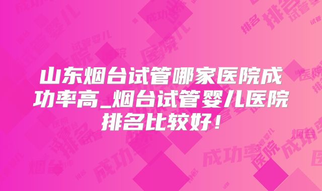山东烟台试管哪家医院成功率高_烟台试管婴儿医院排名比较好！