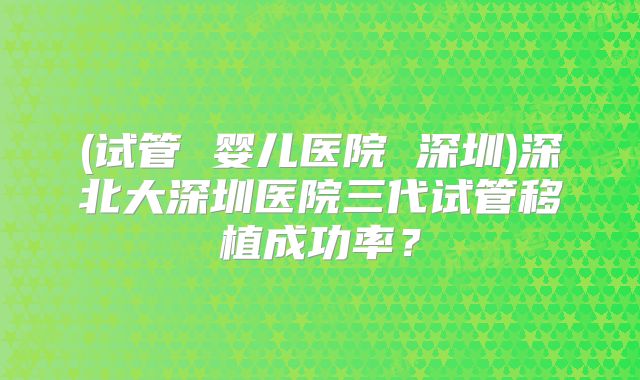 (试管 婴儿医院 深圳)深北大深圳医院三代试管移植成功率？