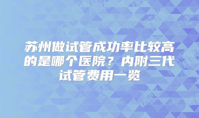 苏州做试管成功率比较高的是哪个医院？内附三代试管费用一览