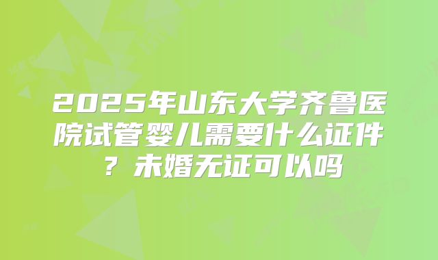 2025年山东大学齐鲁医院试管婴儿需要什么证件?未婚无证可以吗