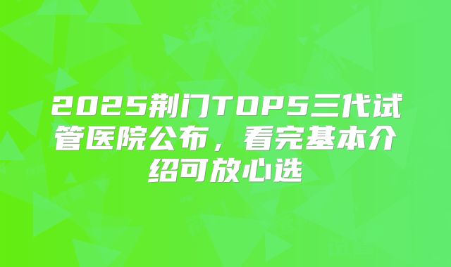 2025荆门TOP5三代试管医院公布，看完基本介绍可放心选