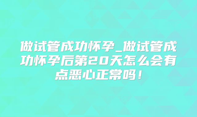 做试管成功怀孕_做试管成功怀孕后第20天怎么会有点恶心正常吗!