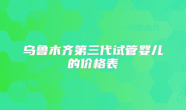 乌鲁木齐第三代试管婴儿的价格表