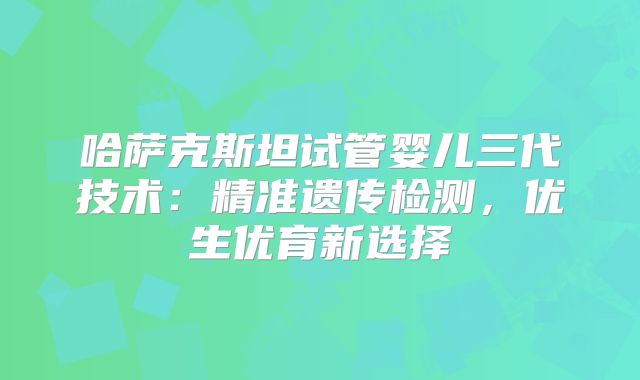 哈萨克斯坦试管婴儿三代技术:精准遗传检测,优生优育新选择