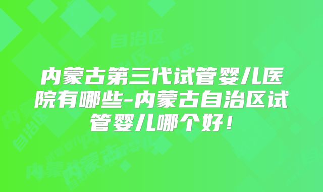 内蒙古第三代试管婴儿医院有哪些-内蒙古自治区试管婴儿哪个好！