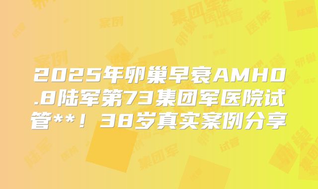 2025年卵巢早衰AMH0.8陆军第73集团军医院试管**!38岁真实案例分享