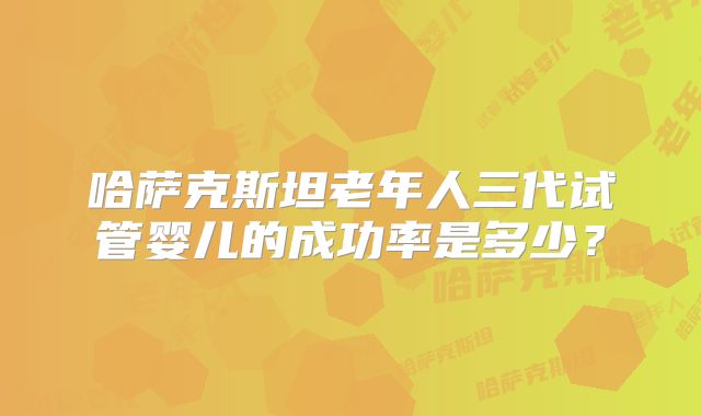 哈萨克斯坦老年人三代试管婴儿的成功率是多少?