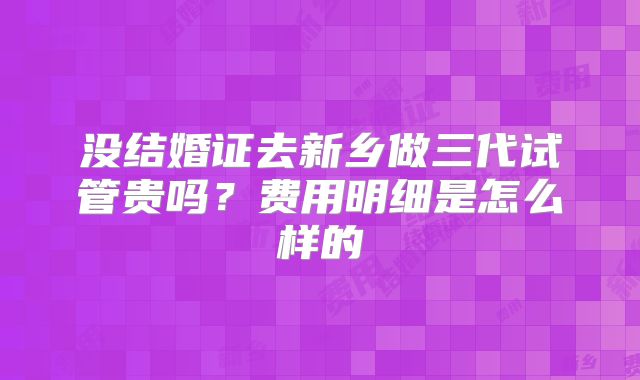 没结婚证去新乡做三代试管贵吗？费用明细是怎么样的