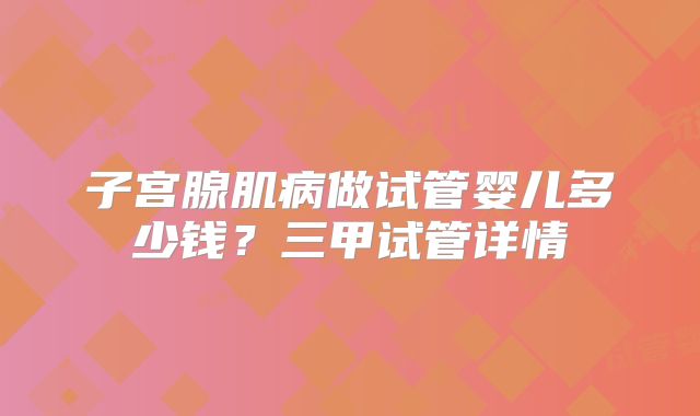子宫腺肌病做试管婴儿多少钱？三甲试管详情