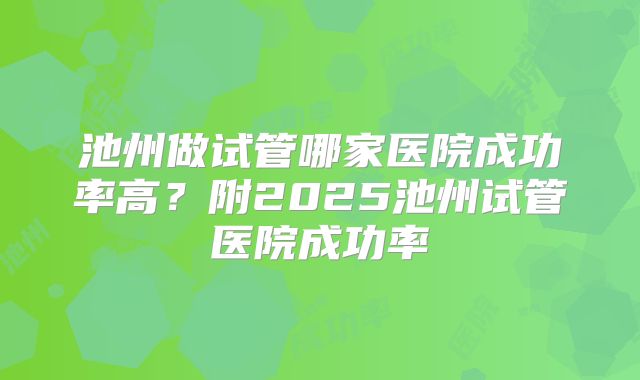 池州做试管哪家医院成功率高？附2025池州试管医院成功率
