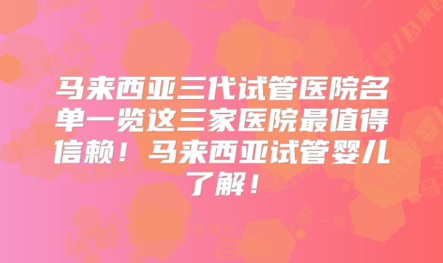 马来西亚三代试管医院名单一览这三家医院最值得信赖!马来西亚试管婴儿了解!