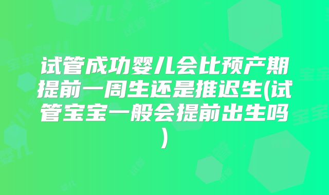 试管成功婴儿会比预产期提前一周生还是推迟生(试管宝宝一般会提前出生吗)