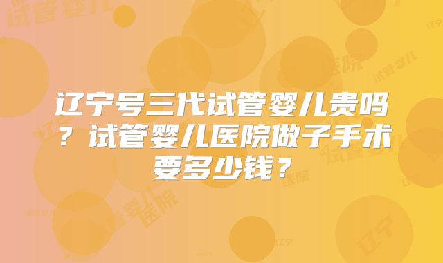 辽宁号三代试管婴儿贵吗？试管婴儿医院做子手术要多少钱？