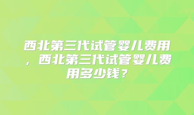 西北第三代试管婴儿费用,西北第三代试管婴儿费用多少钱?
