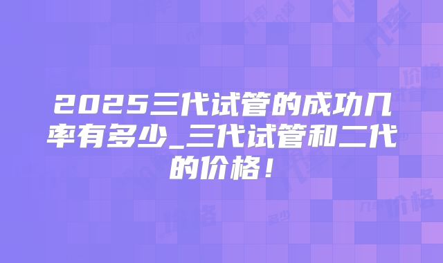 2025三代试管的成功几率有多少_三代试管和二代的价格！