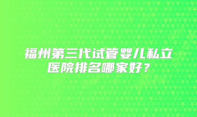 福州第三代试管婴儿私立医院排名哪家好？