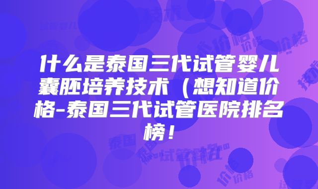 什么是泰国三代试管婴儿囊胚培养技术(想知道价格-泰国三代试管医院排名榜!