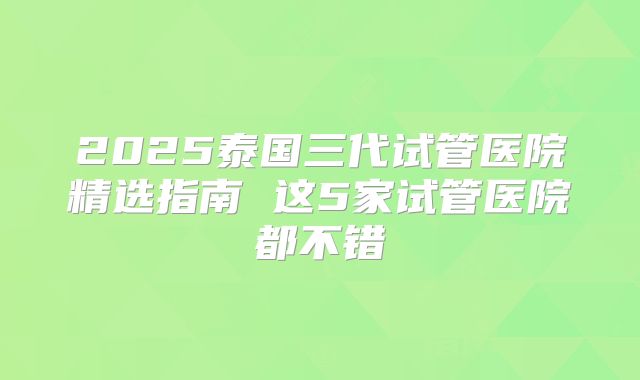 2025泰国三代试管医院精选指南 这5家试管医院都不错