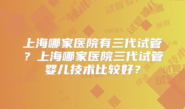 上海哪家医院有三代试管?上海哪家医院三代试管婴儿技术比较好?