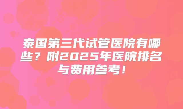 泰国第三代试管医院有哪些?附2025年医院排名与费用参考!