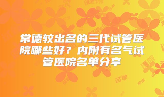 常德较出名的三代试管医院哪些好?内附有名气试管医院名单分享