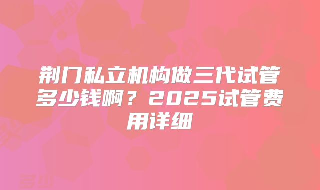荆门私立机构做三代试管多少钱啊？2025试管费用详细