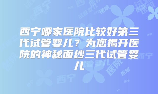 西宁哪家医院比较好第三代试管婴儿？为您揭开医院的神秘面纱三代试管婴儿