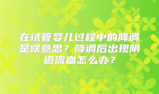 在试管婴儿过程中的降调是啥意思？降调后出现阴道流血怎么办？