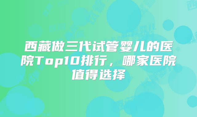 西藏做三代试管婴儿的医院Top10排行,哪家医院值得选择