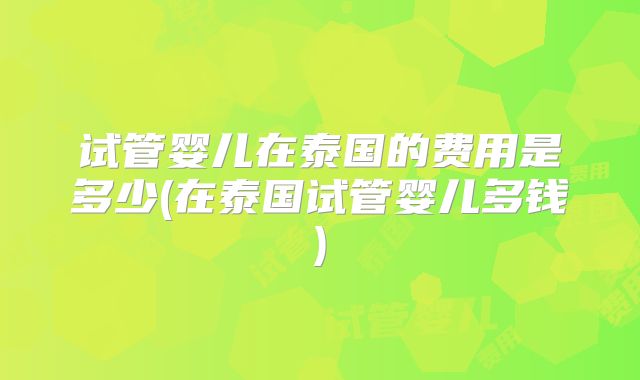 试管婴儿在泰国的费用是多少(在泰国试管婴儿多钱)