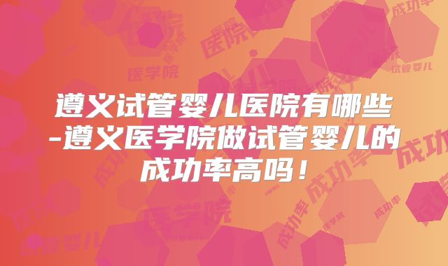 遵义试管婴儿医院有哪些-遵义医学院做试管婴儿的成功率高吗！