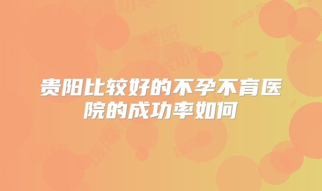 贵阳比较好的不孕不育医院的成功率如何
