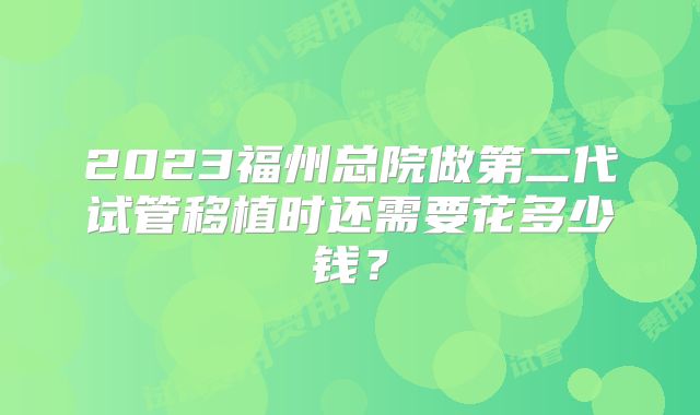 2023福州总院做第二代试管移植时还需要花多少钱？
