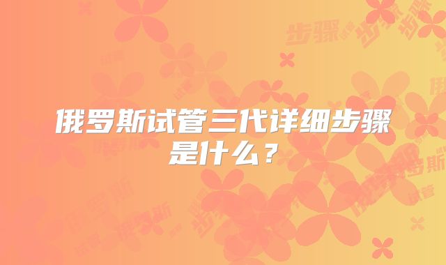 俄罗斯试管三代详细步骤是什么？