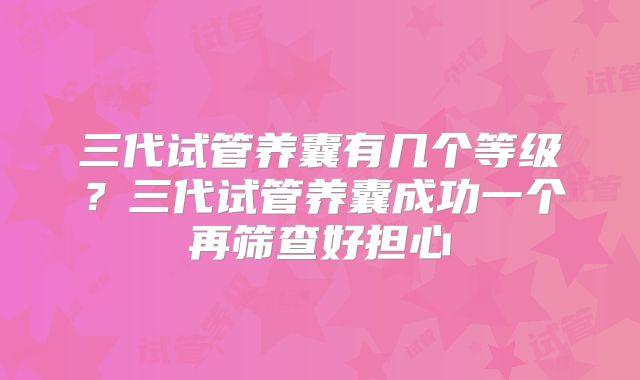 三代试管养囊有几个等级？三代试管养囊成功一个再筛查好担心
