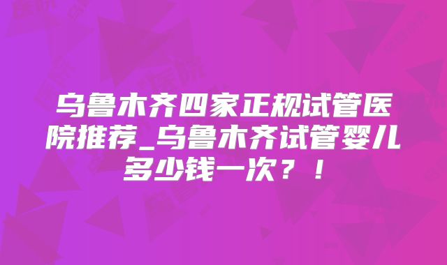 乌鲁木齐四家正规试管医院推荐_乌鲁木齐试管婴儿多少钱一次?!