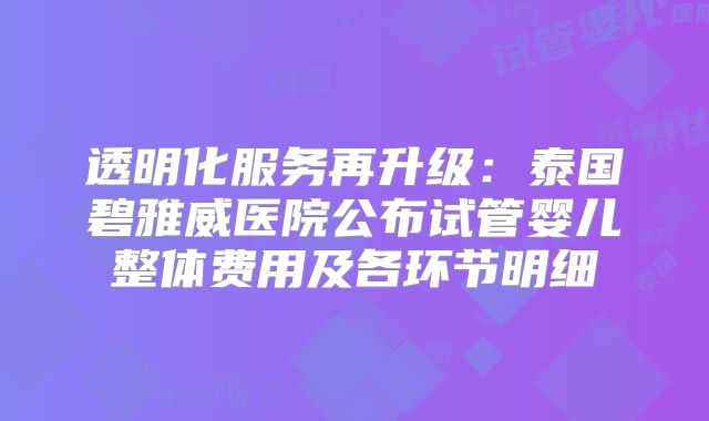 透明化服务再升级:泰国碧雅威医院公布试管婴儿整体费用及各环节明细