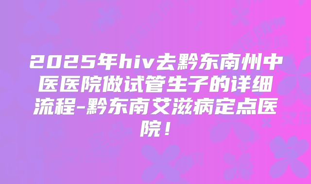 2025年hiv去黔东南州中医医院做试管生子的详细流程-黔东南艾滋病定点医院！